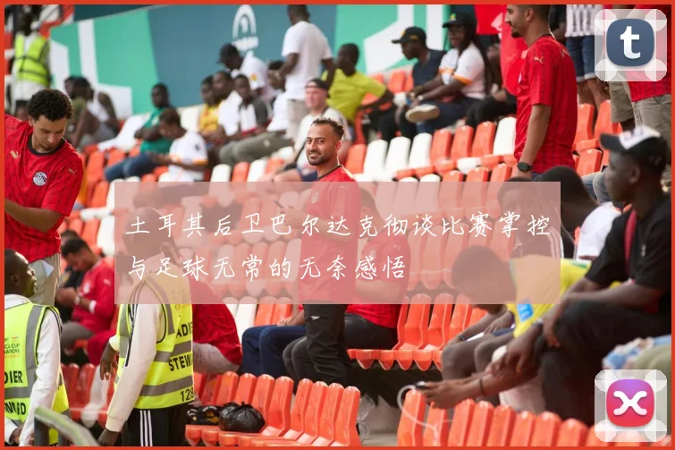 土耳其后卫巴尔达克彻谈比赛掌控与足球无常的无奈感悟