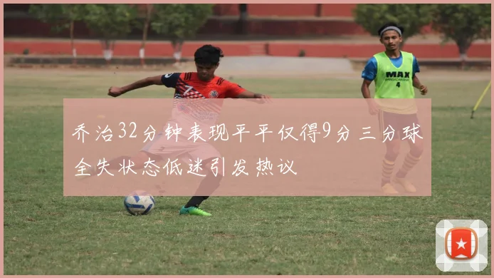 乔治32分钟表现平平仅得9分三分球全失状态低迷引发热议
