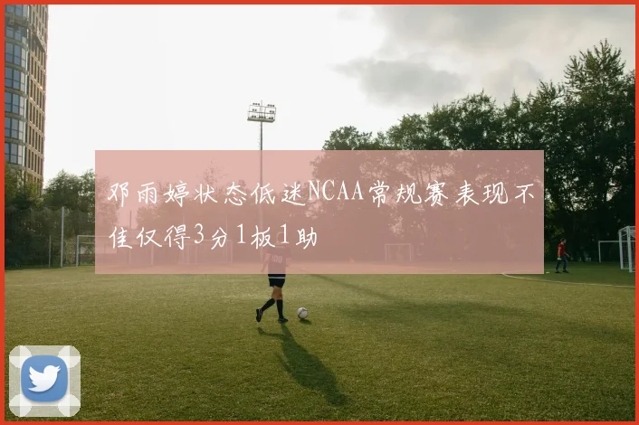 邓雨婷状态低迷NCAA常规赛表现不佳仅得3分1板1助