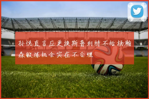孙悦直言应更换斯普利特不给杨瀚森锻炼机会实在不合理