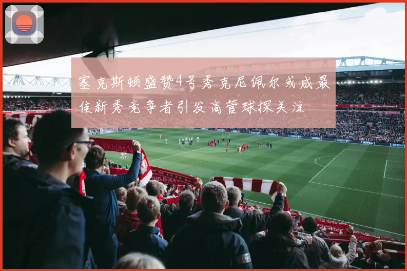 塞克斯顿盛赞4号秀克尼佩尔或成最佳新秀竞争者引发高管球探关注