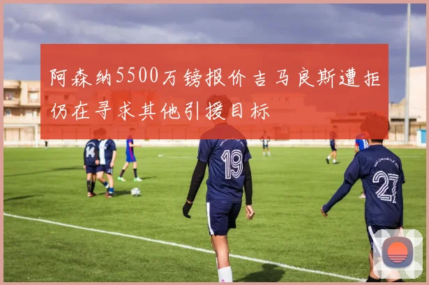 阿森纳5500万镑报价吉马良斯遭拒仍在寻求其他引援目标