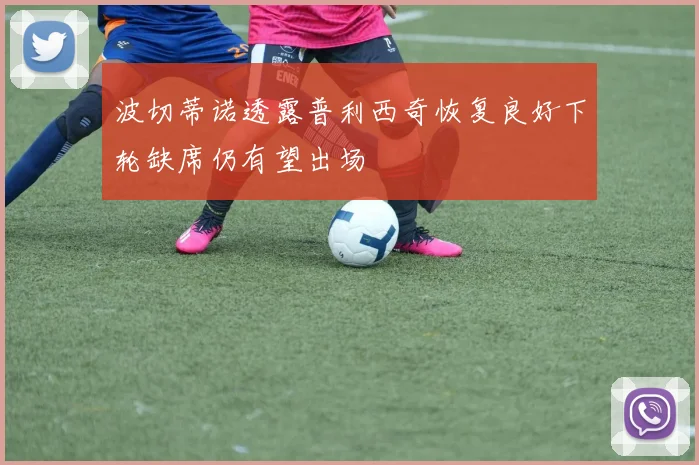 波切蒂诺透露普利西奇恢复良好下轮缺席仍有望出场