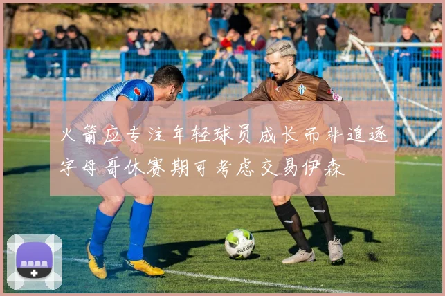 火箭应专注年轻球员成长而非追逐字母哥休赛期可考虑交易伊森