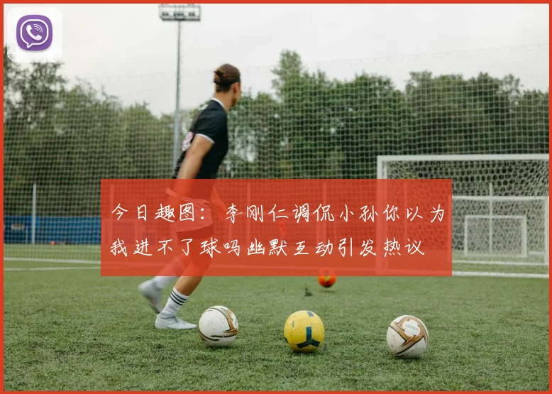 今日趣图：李刚仁调侃小孙你以为我进不了球吗幽默互动引发热议