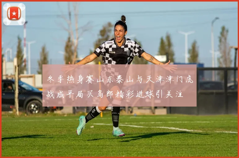 冬季热身赛山东泰山与天津津门虎战成平局买乌郎精彩进球引关注