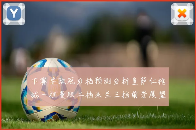 下赛季欧冠分档预测分析皇萨仁枪城一档曼联二档米兰三档前景展望