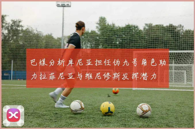 巴媒分析库尼亚担任伪九号角色助力拉菲尼亚与维尼修斯发挥潜力