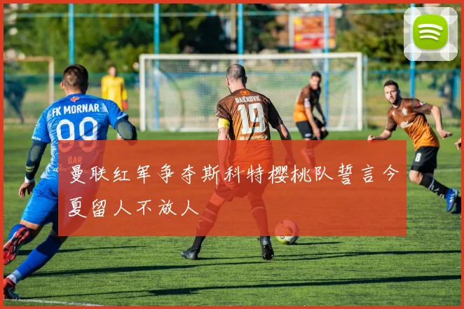 曼联红军争夺斯科特樱桃队誓言今夏留人不放人