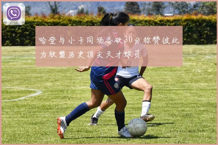 哈登与小卡同场各砍30分称赞彼此为联盟历史顶尖天才球员