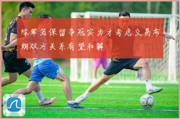 绿军若保留争冠实力才考虑交易布朗双方关系有望和解