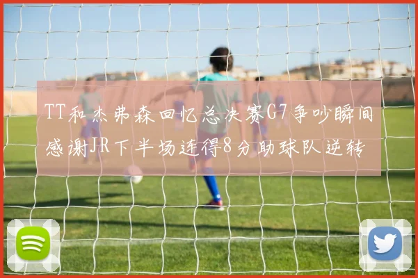 TT和杰弗森回忆总决赛G7争吵瞬间感谢JR下半场连得8分助球队逆转