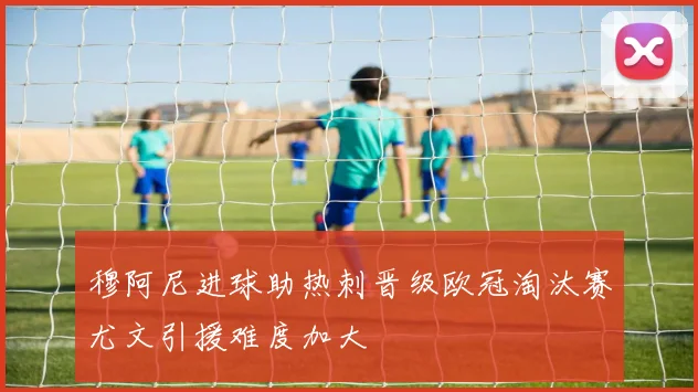 穆阿尼进球助热刺晋级欧冠淘汰赛尤文引援难度加大