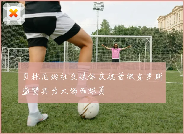 贝林厄姆社交媒体庆祝晋级克罗斯盛赞其为大场面球员