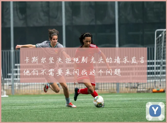 卡斯尔坚决拒绝剃光头的请求直言他们不需要来问我这个问题