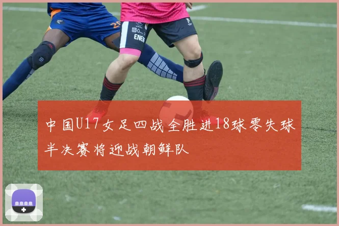 中国U17女足四战全胜进18球零失球半决赛将迎战朝鲜队