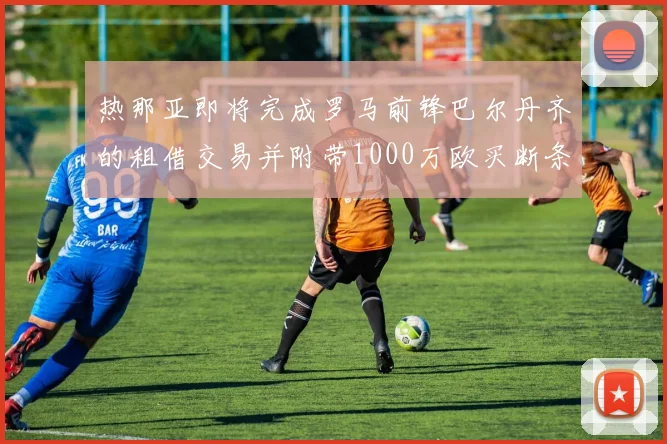 热那亚即将完成罗马前锋巴尔丹齐的租借交易并附带1000万欧买断条款