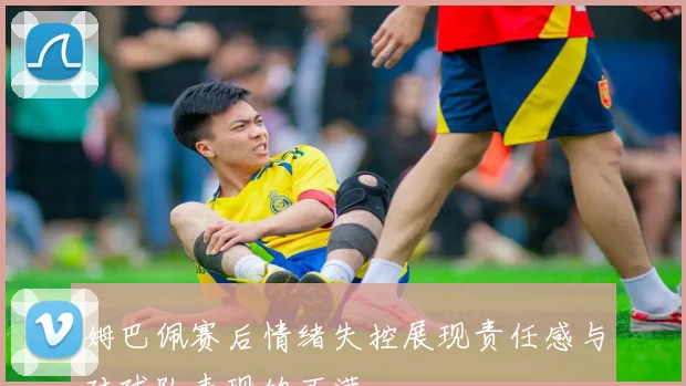 姆巴佩赛后情绪失控展现责任感与对球队表现的不满