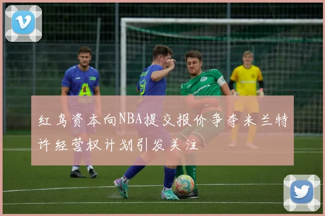 红鸟资本向NBA提交报价争夺米兰特许经营权计划引发关注