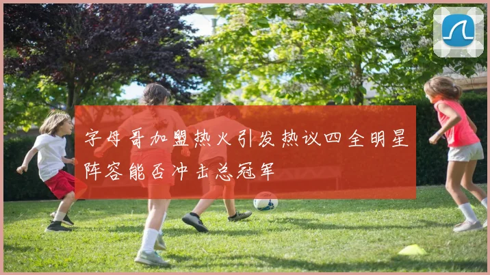 字母哥加盟热火引发热议四全明星阵容能否冲击总冠军