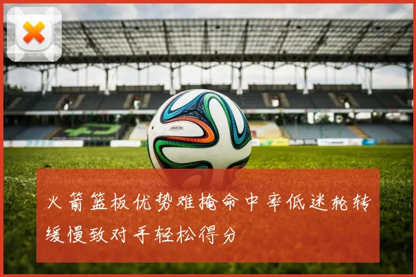 火箭篮板优势难掩命中率低迷轮转缓慢致对手轻松得分