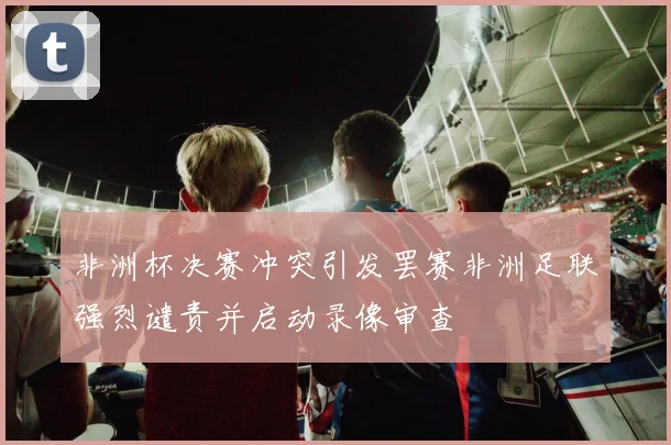非洲杯决赛冲突引发罢赛非洲足联强烈谴责并启动录像审查
