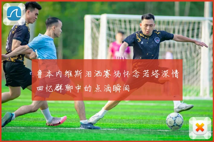 鲁本内维斯泪洒赛场怀念若塔深情回忆群聊中的点滴瞬间